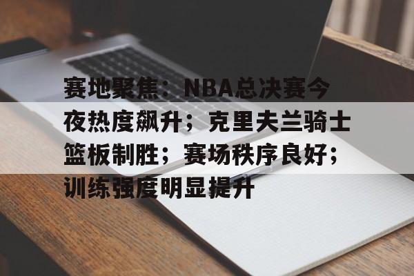半岛体育官方入口-赛地聚焦：NBA总决赛今夜热度飙升；克里夫兰骑士篮板制胜；赛场秩序良好；训练强度明显提升