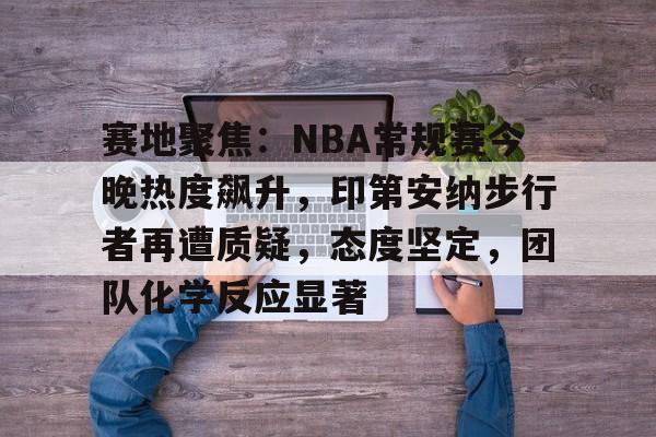 半岛体育登入-赛地聚焦：NBA常规赛今晚热度飙升，印第安纳步行者再遭质疑，态度坚定，团队化学反应显著