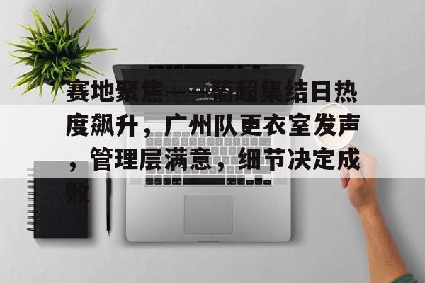 半岛体育官方入口-赛地聚焦——葡超集结日热度飙升，广州队更衣室发声，管理层满意，细节决定成败